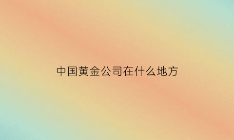 中国黄金公司在什么地方(中国黄金公司全名)