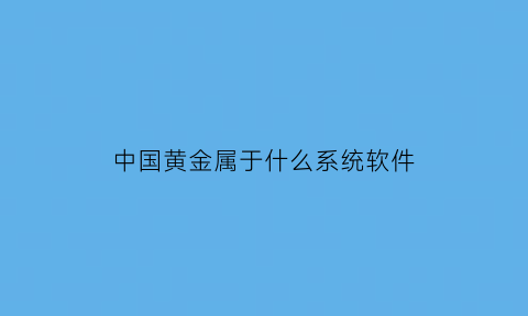 中国黄金属于什么系统软件(中国黄金属于什么业态)