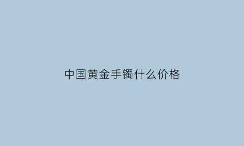 中国黄金手镯什么价格(中国黄金手镯什么价格最划算)