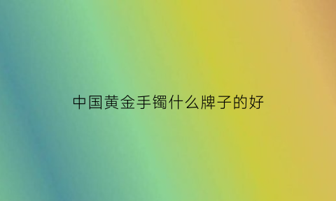 中国黄金手镯什么牌子的好(中国黄金手镯什么牌子的好看)