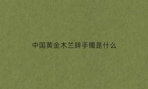 中国黄金木兰辞手镯是什么(中国黄金木兰联名款)