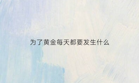 为了黄金每天都要发生什么(为了黄金每天都要发生什么事情)