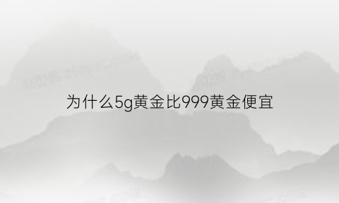 为什么5g黄金比999黄金便宜(5g黄金为啥比22k金硬度高)