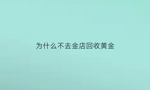 为什么不去金店回收黄金(为什么珠宝店不回收黄金)