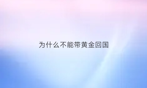 为什么不能带黄金回国(为什么黄金不能过海关)