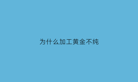 为什么加工黄金不纯(金饰加工为什么会少)