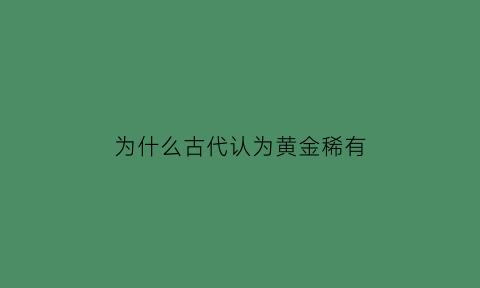 为什么古代认为黄金稀有(为什么从古至今黄金都值钱)