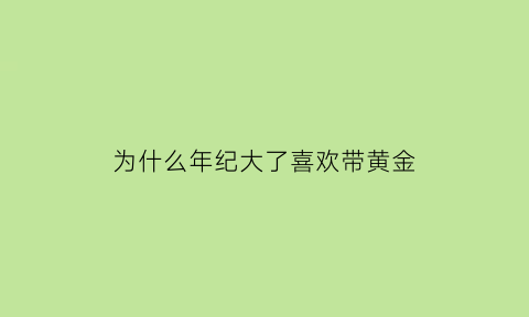 为什么年纪大了喜欢带黄金(为什么年纪大了喜欢带黄金呢)