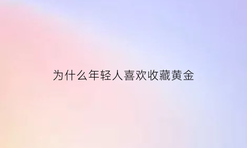 为什么年轻人喜欢收藏黄金(为什么年轻人喜欢收藏黄金的原因)