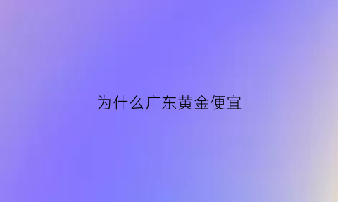 为什么广东黄金便宜(广东那边金价是不是很便宜)