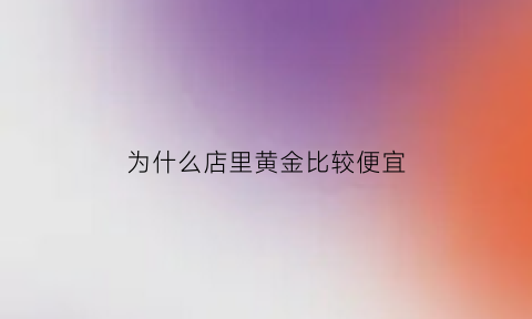 为什么店里黄金比较便宜(为啥店里金价那么贵)