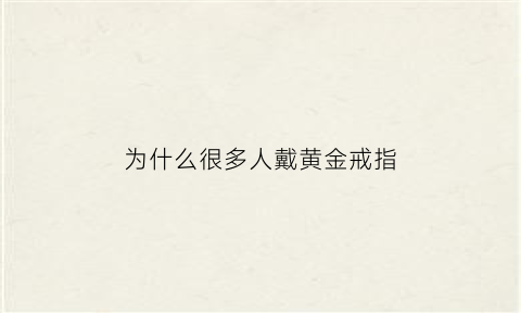 为什么很多人戴黄金戒指(为什么我戴金戒指会倒霉)