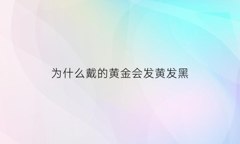 为什么戴的黄金会发黄发黑(为什么黄金戴久了会黑)