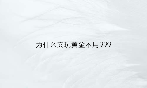 为什么文玩黄金不用999(为什么文玩黄金不用9999)