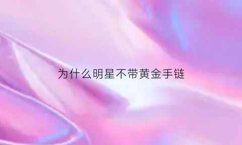 为什么明星不带黄金手链(为什么明星不戴玉镯子)