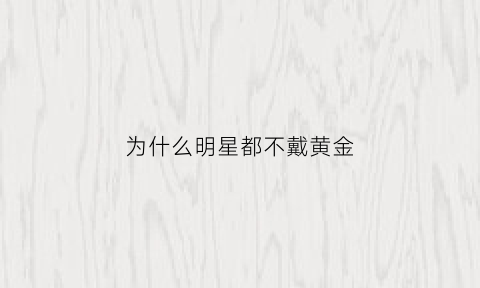 为什么明星都不戴黄金(什么人不适合戴黄金)