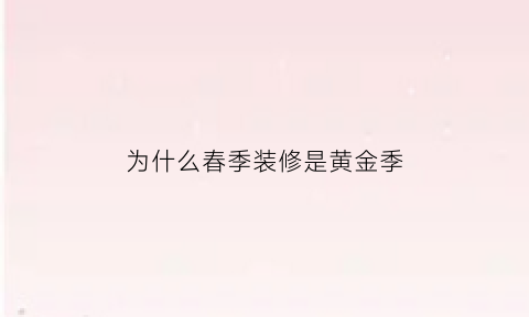 为什么春季装修是黄金季(为什么大家都喜欢在春季装修)