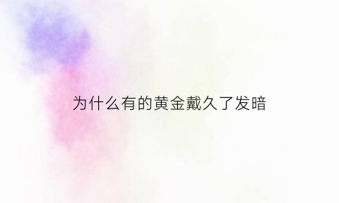 为什么有的黄金戴久了发暗(为什么黄金越戴越暗)