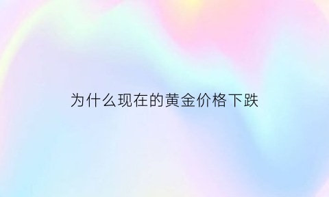 为什么现在的黄金价格下跌(为什么现在黄金价格这么高)