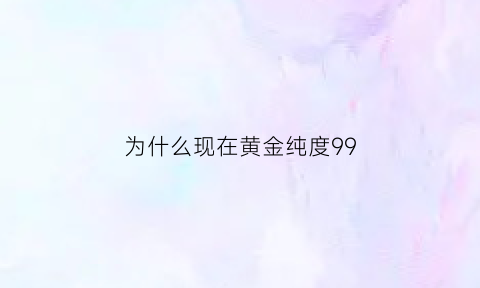 为什么现在黄金纯度99(为什么现在黄金都是999)