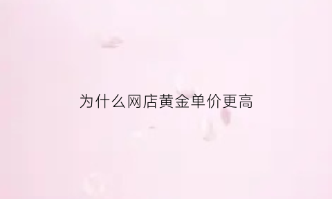 为什么网店黄金单价更高(为什么门店黄金价格比网上价格贵)