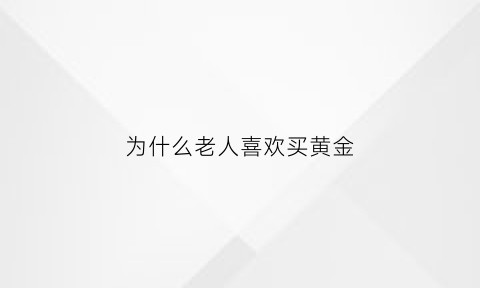 为什么老人喜欢买黄金(为什么年纪大喜欢黄金)