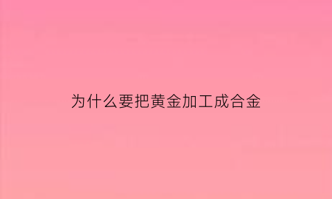 为什么要把黄金加工成合金(为什么要把黄金加工成合金的原因)