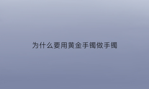 为什么要用黄金手镯做手镯(为什么要买黄金手镯的理由)