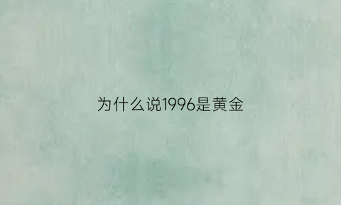 为什么说1996是黄金(为什么说1996是黄金呢)