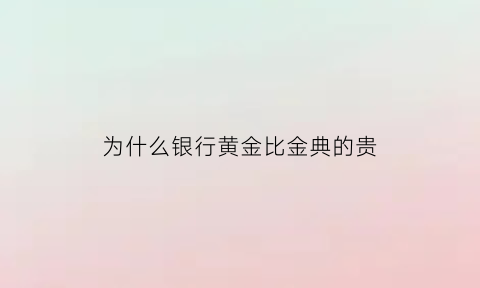 为什么银行黄金比金典的贵(银行黄金为什么价格不一样)