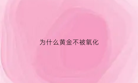 为什么黄金不被氧化(为什么黄金不被氧化呢)