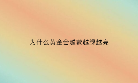 为什么黄金会越戴越绿越亮(为什么黄金戴了会变暗)