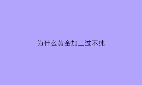 为什么黄金加工过不纯(为什么黄金加工费这么贵)