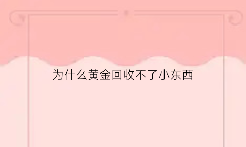 为什么黄金回收不了小东西(黄金回收为什么这么便宜)