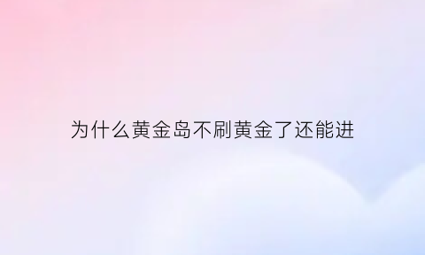 为什么黄金岛不刷黄金了还能进(为什么黄金岛不刷黄金了还能进)