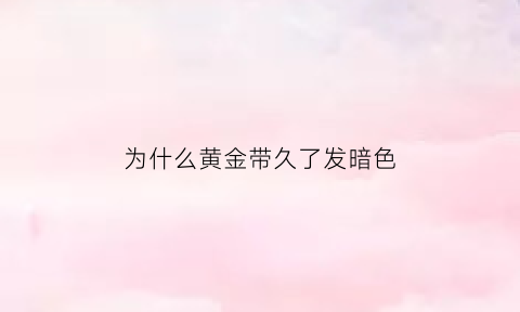 为什么黄金带久了发暗色(为什么黄金戴久了颜色变深)