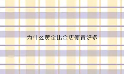 为什么黄金比金店便宜好多(为什么黄金价格和金店的黄金首饰价格相差这么大)