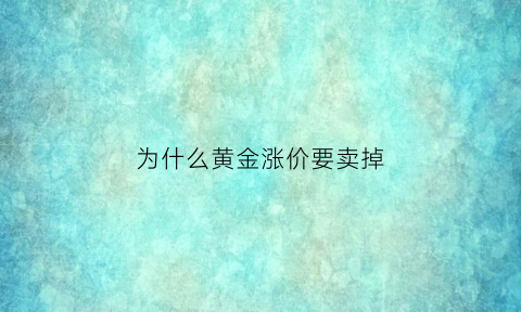 为什么黄金涨价要卖掉(为什么黄金涨价要卖掉呢)