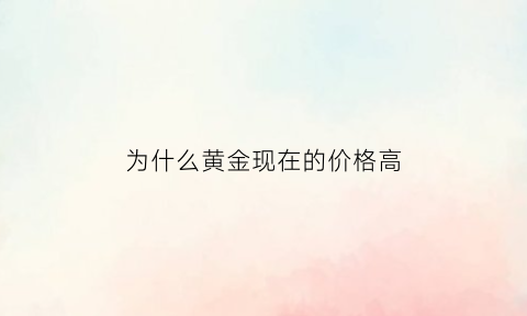 为什么黄金现在的价格高(现在黄金为什么这么便宜)