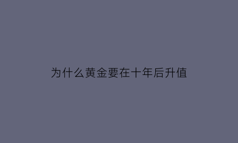 为什么黄金要在十年后升值(黄金为什么越来越不值钱了)