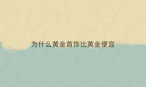 为什么黄金首饰比黄金便宜(为什么黄金比其他金属贵)