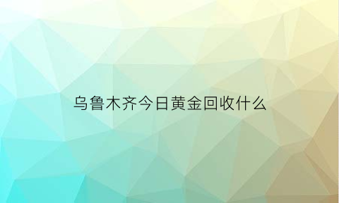 乌鲁木齐今日黄金回收什么(乌鲁木齐黄金交易市场)