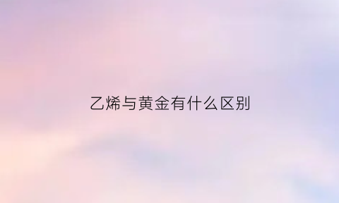 乙烯与黄金有什么区别(乙烯和乙醇哪个贵)