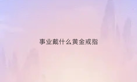 事业戴什么黄金戒指(事业戴什么黄金戒指最好)