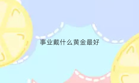 事业戴什么黄金最好(佩戴什么有利于事业)