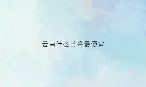 云南什么黄金最便宜(云南什么黄金最便宜又好看)