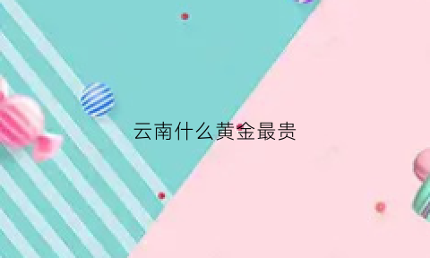 云南什么黄金最贵(云南黄金便宜吗)