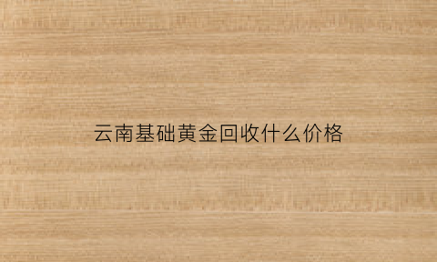 云南基础黄金回收什么价格(云南市场黄金回收价格)