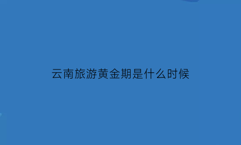 云南旅游黄金期是什么时候(云南旅游黄金期是什么时候开始的)