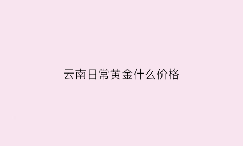 云南日常黄金什么价格(云南黄金金价)